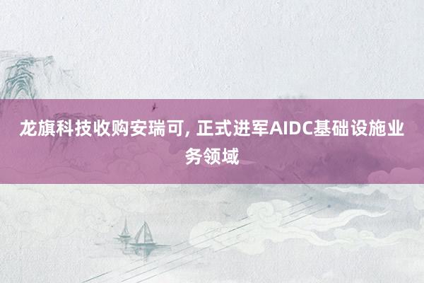 龙旗科技收购安瑞可, 正式进军AIDC基础设施业务领域