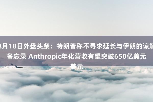 8月18日外盘头条：特朗普称不寻求延长与伊朗的谅解备忘录 Anthropic年化营收有望突破650亿美元
