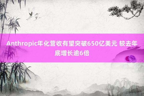 Anthropic年化营收有望突破650亿美元 较去年底增长逾6倍