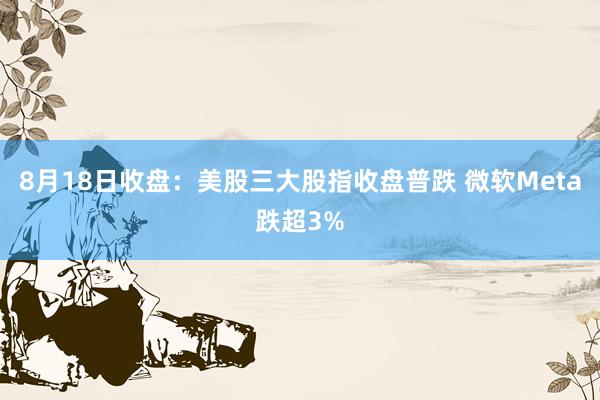 8月18日收盘：美股三大股指收盘普跌 微软Meta跌超3%