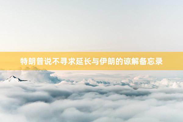 特朗普说不寻求延长与伊朗的谅解备忘录