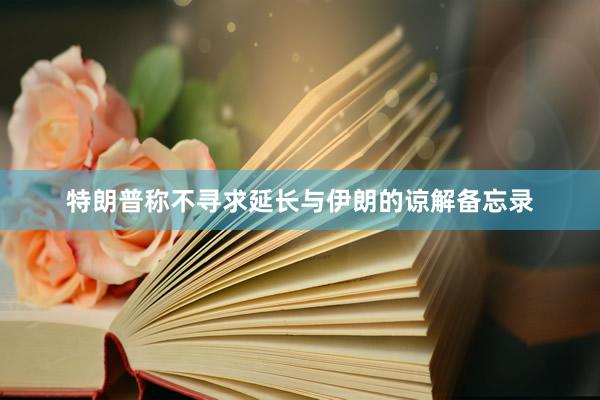 特朗普称不寻求延长与伊朗的谅解备忘录