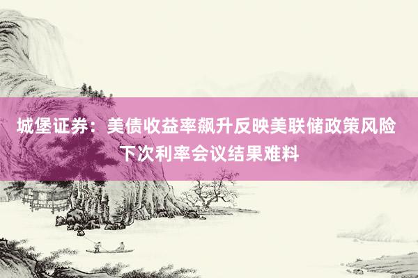 城堡证券：美债收益率飙升反映美联储政策风险 下次利率会议结果难料