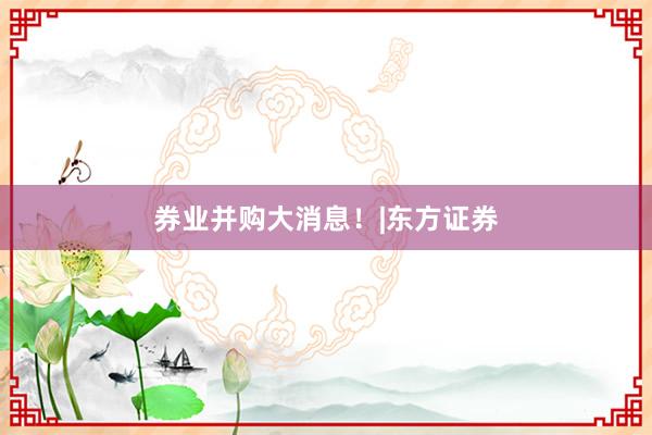 券业并购大消息！|东方证券