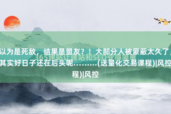 以为是死敌，结果是盟友？！大部分人被蒙蔽太久了，其实好日子还在后头呢.….....(送量化交易课程)|风控