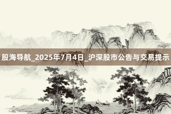 股海导航_2025年7月4日_沪深股市公告与交易提示