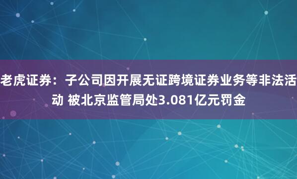 老虎证券：子公司因开展无证跨境证券业务等非法活动 被北京监管局处3.081亿元罚金