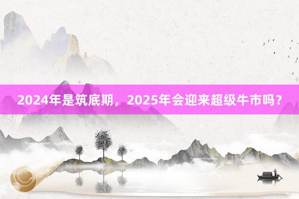 2024年是筑底期，2025年会迎来超级牛市吗？