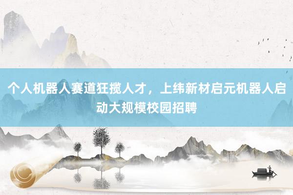 个人机器人赛道狂揽人才，上纬新材启元机器人启动大规模校园招聘