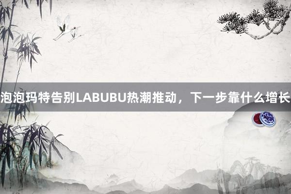 泡泡玛特告别LABUBU热潮推动，下一步靠什么增长