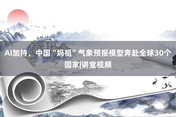 AI加持，中国“妈祖”气象预报模型奔赴全球30个国家|讲堂视频