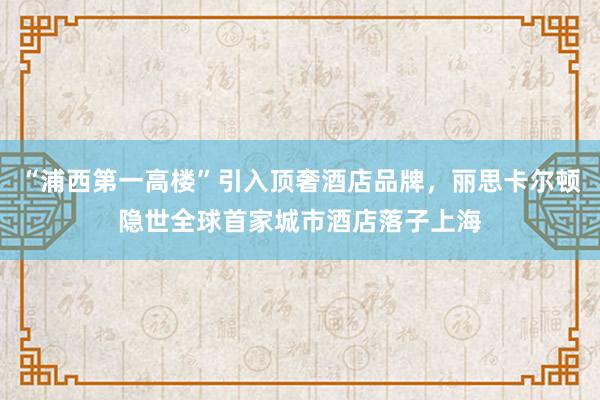 “浦西第一高楼”引入顶奢酒店品牌，丽思卡尔顿隐世全球首家城市酒店落子上海