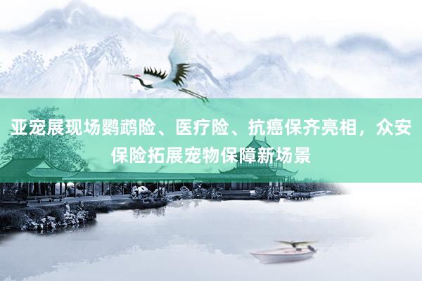 亚宠展现场鹦鹉险、医疗险、抗癌保齐亮相，众安保险拓展宠物保障新场景