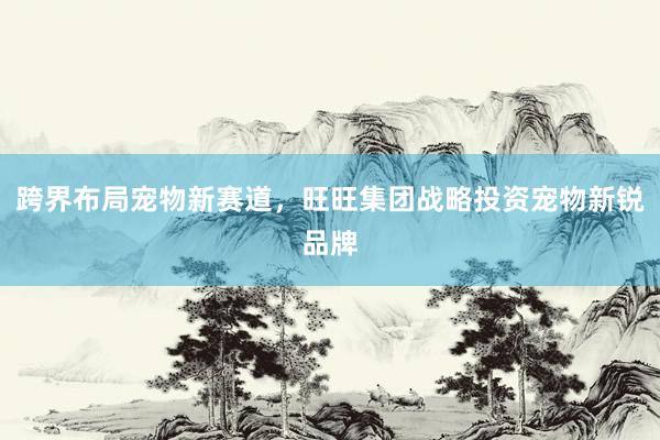 跨界布局宠物新赛道，旺旺集团战略投资宠物新锐品牌