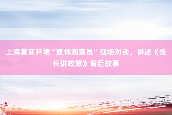 上海营商环境“媒体观察员”现场对谈，讲述《处长讲政策》背后故事
