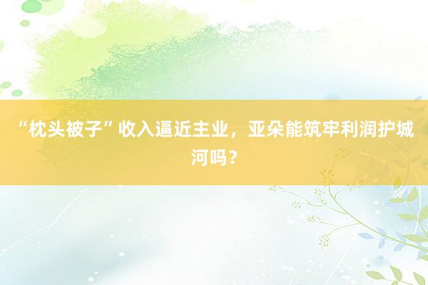 “枕头被子”收入逼近主业，亚朵能筑牢利润护城河吗？