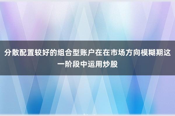 分散配置较好的组合型账户在在市场方向模糊期这一阶段中运用炒股