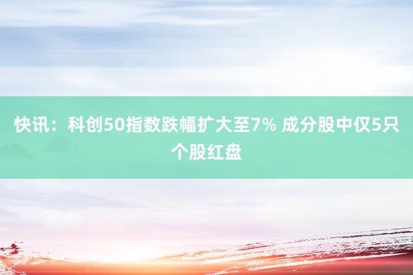快讯：科创50指数跌幅扩大至7% 成分股中仅5只个股红盘