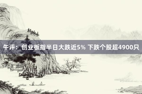 午评：创业板指半日大跌近5% 下跌个股超4900只