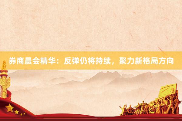 券商晨会精华：反弹仍将持续，聚力新格局方向