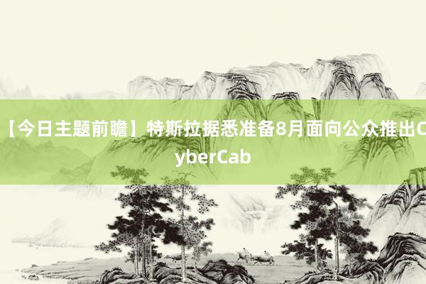 【今日主题前瞻】特斯拉据悉准备8月面向公众推出CyberCab