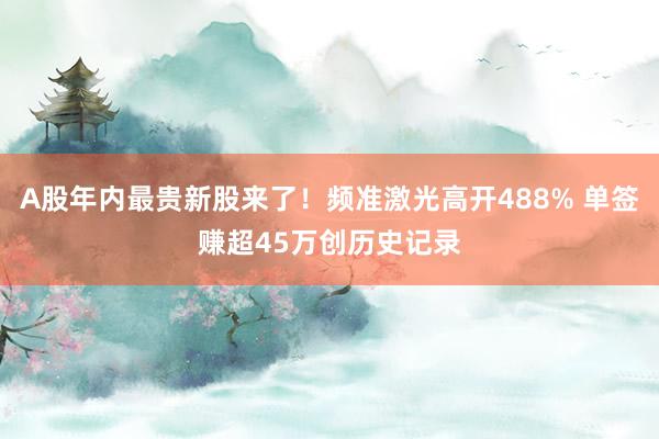 A股年内最贵新股来了！频准激光高开488% 单签赚超45万创历史记录