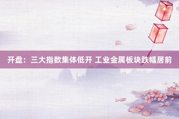 开盘：三大指数集体低开 工业金属板块跌幅居前