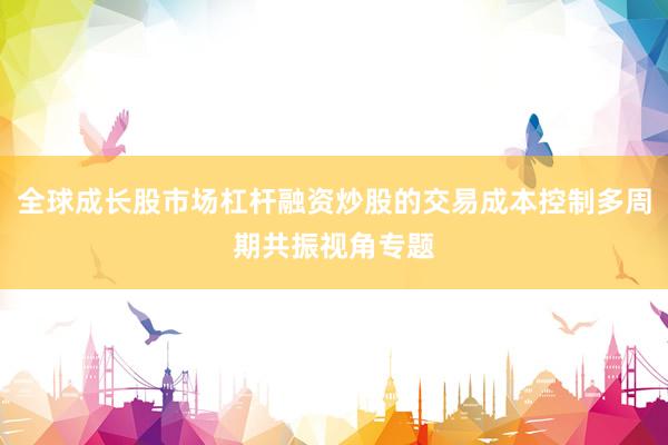 全球成长股市场杠杆融资炒股的交易成本控制多周期共振视角专题