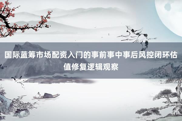 国际蓝筹市场配资入门的事前事中事后风控闭环估值修复逻辑观察