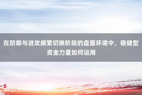 在防御与进攻频繁切换阶段的盘面环境中，稳健型资金力量如何运用