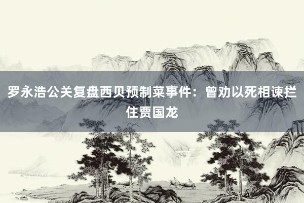 罗永浩公关复盘西贝预制菜事件：曾劝以死相谏拦住贾国龙