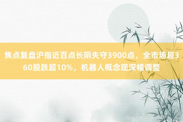 焦点复盘沪指近百点长阴失守3900点，全市场超360股跌超10%，机器人概念现深幅调整