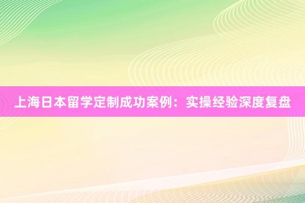 上海日本留学定制成功案例：实操经验深度复盘