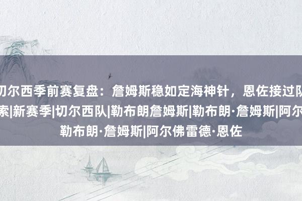 切尔西季前赛复盘：詹姆斯稳如定海神针，恩佐接过队长袖标|阿隆索|新赛季|切尔西队|勒布朗詹姆斯|勒布朗·詹姆斯|阿尔佛雷德·恩佐