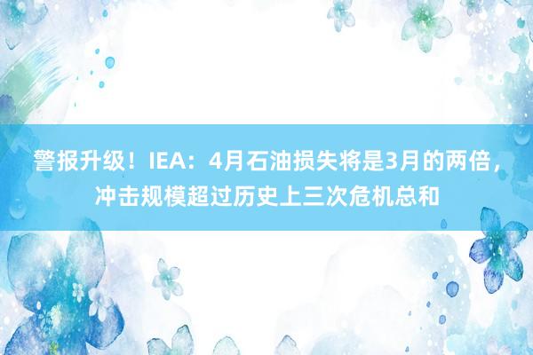 警报升级！IEA：4月石油损失将是3月的两倍，冲击规模超过历史上三次危机总和