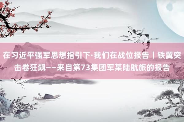 在习近平强军思想指引下·我们在战位报告丨铁翼突击卷狂飙——来自第73集团军某陆航旅的报告