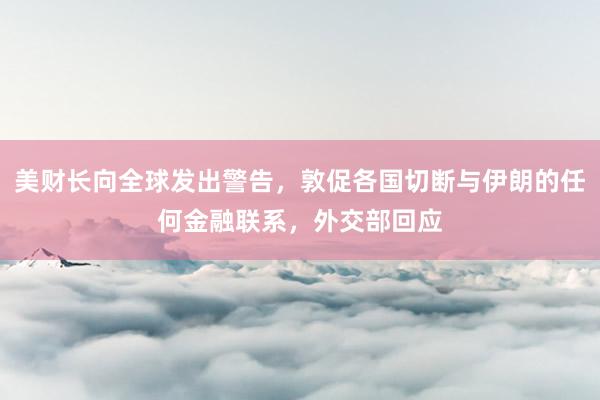 美财长向全球发出警告，敦促各国切断与伊朗的任何金融联系，外交部回应