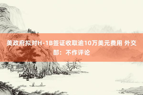 美政府拟对H-1B签证收取逾10万美元费用 外交部：不作评论