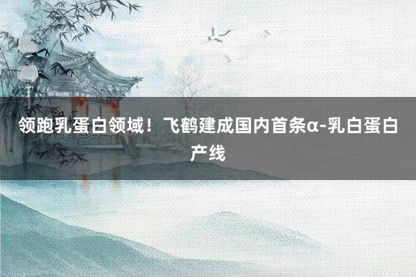 领跑乳蛋白领域！飞鹤建成国内首条α-乳白蛋白产线