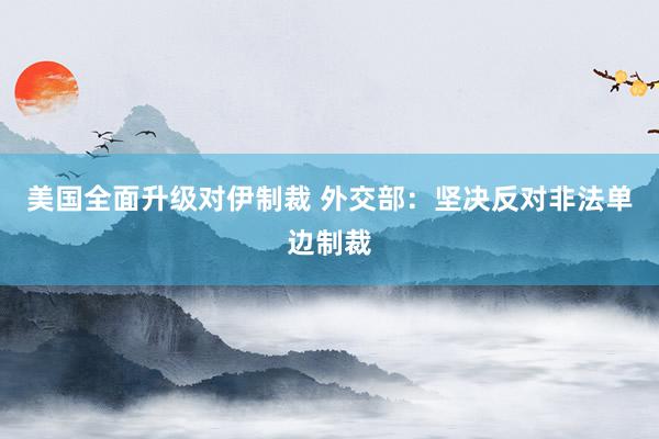 美国全面升级对伊制裁 外交部：坚决反对非法单边制裁