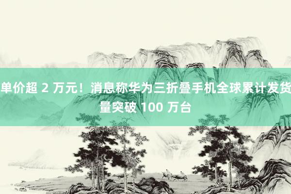 单价超 2 万元！消息称华为三折叠手机全球累计发货量突破 100 万台