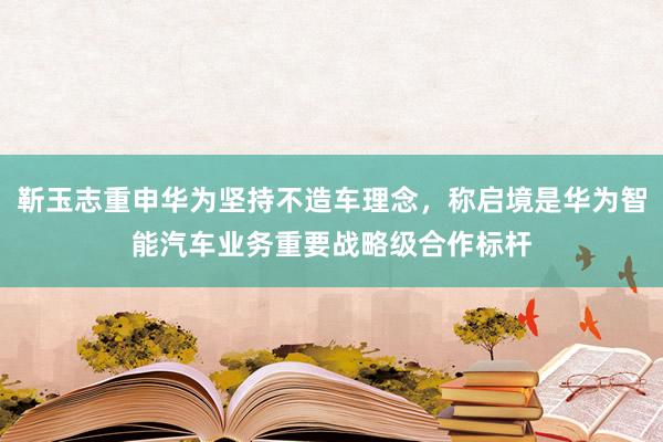 靳玉志重申华为坚持不造车理念，称启境是华为智能汽车业务重要战略级合作标杆