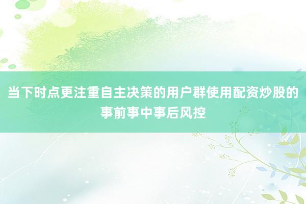 当下时点更注重自主决策的用户群使用配资炒股的事前事中事后风控