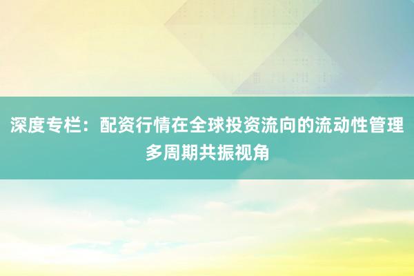 深度专栏：配资行情在全球投资流向的流动性管理多周期共振视角