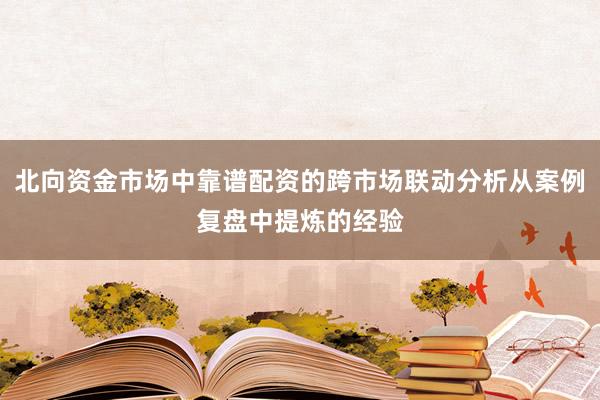 北向资金市场中靠谱配资的跨市场联动分析从案例复盘中提炼的经验