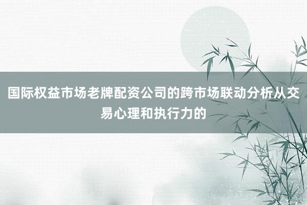 国际权益市场老牌配资公司的跨市场联动分析从交易心理和执行力的