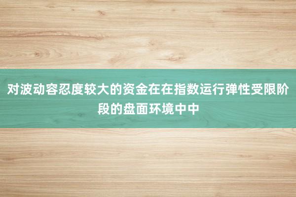 对波动容忍度较大的资金在在指数运行弹性受限阶段的盘面环境中中