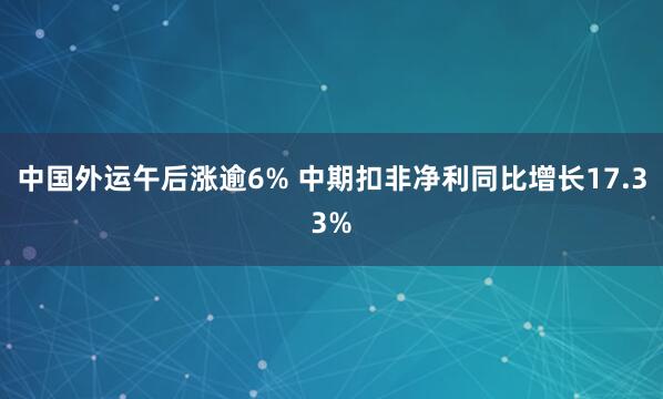 中国外运午后涨逾6% 中期扣非净利同比增长17.33%