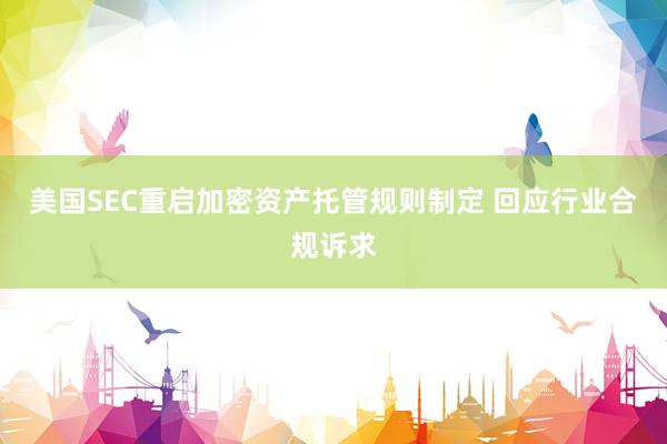 美国SEC重启加密资产托管规则制定 回应行业合规诉求