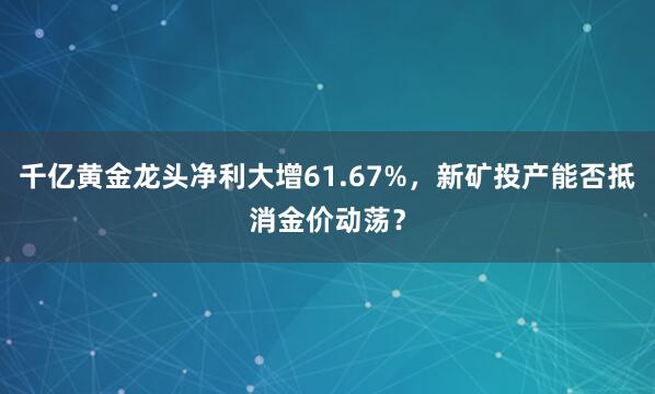 千亿黄金龙头净利大增61.67%，新矿投产能否抵消金价动荡？